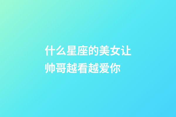 什么星座的美女让帅哥越看越爱你-第1张-星座运势-玄机派