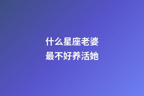 什么星座老婆最不好养活她-第1张-星座运势-玄机派