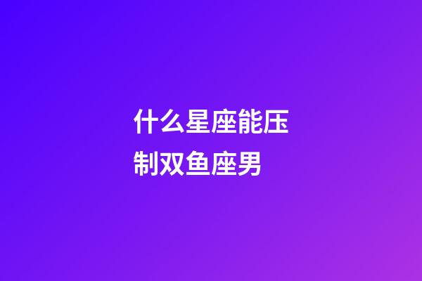 什么星座能压制双鱼座男-第1张-星座运势-玄机派