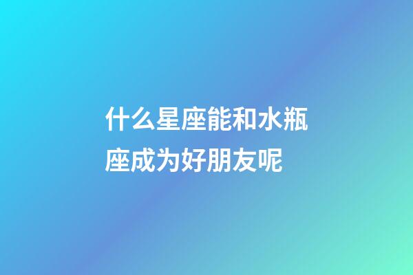 什么星座能和水瓶座成为好朋友呢-第1张-星座运势-玄机派