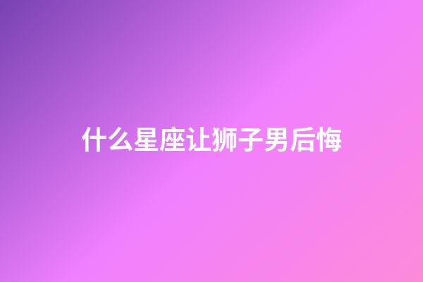 什么星座让狮子男后悔-第1张-星座运势-玄机派