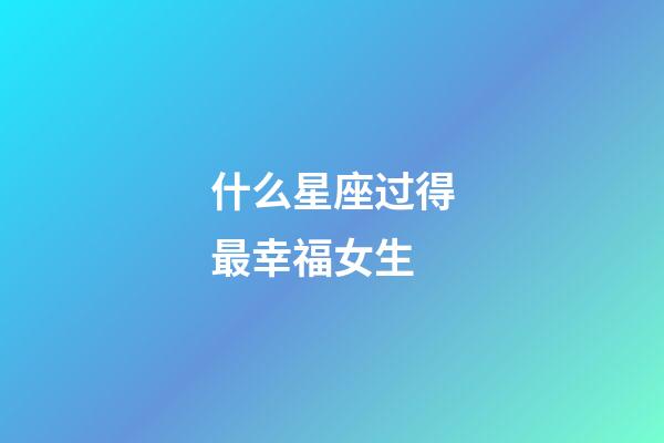 什么星座过得最幸福女生-第1张-星座运势-玄机派