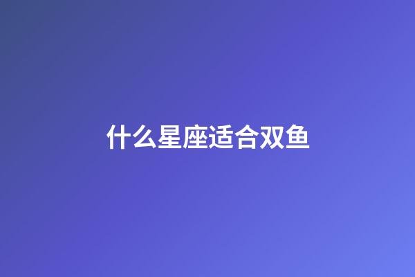 什么星座适合双鱼-第1张-星座运势-玄机派