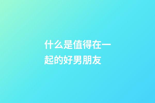 什么是值得在一起的好男朋友