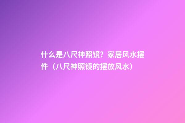 什么是八尺神照镜？家居风水摆件（八尺神照镜的摆放风水）