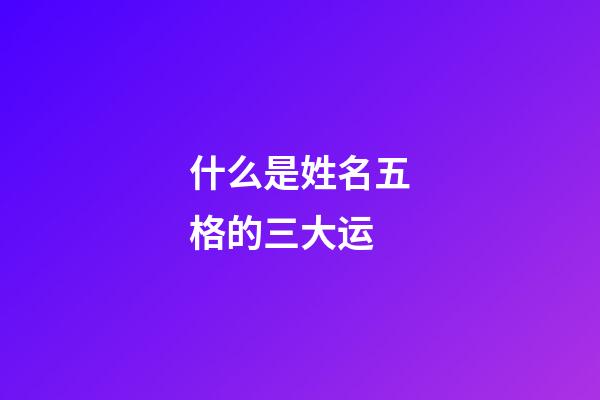 什么是姓名五格的三大运