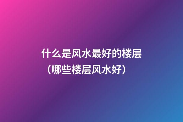 什么是风水最好的楼层（哪些楼层风水好）