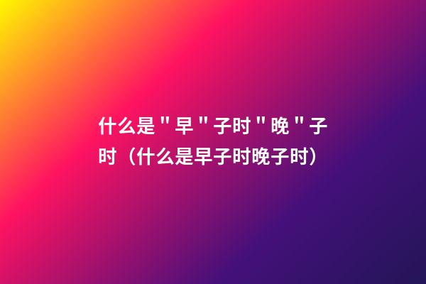 什么是＂早＂子时＂晚＂子时（什么是早子时晚子时）