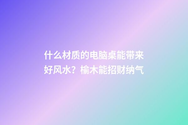 什么材质的电脑桌能带来好风水？榆木能招财纳气