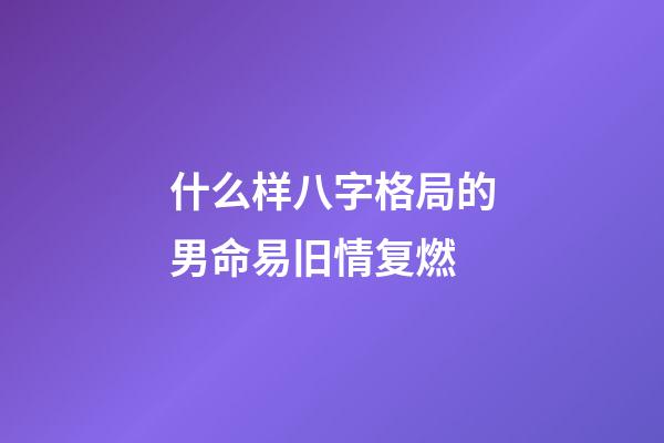 什么样八字格局的男命易旧情复燃