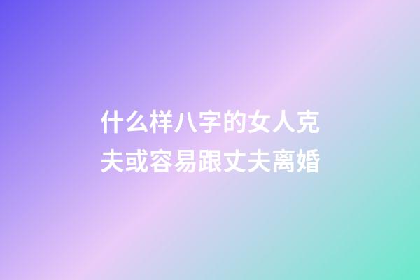 什么样八字的女人克夫或容易跟丈夫离婚