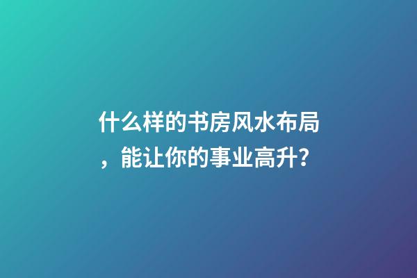 什么样的书房风水布局，能让你的事业高升？
