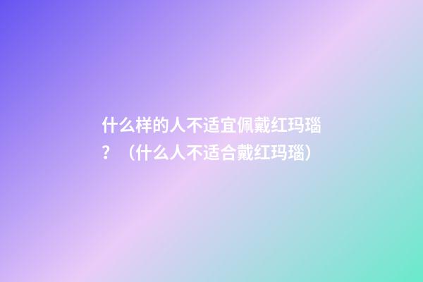 什么样的人不适宜佩戴红玛瑙？（什么人不适合戴红玛瑙）