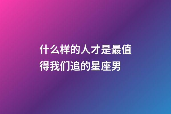 什么样的人才是最值得我们追的星座男-第1张-星座运势-玄机派