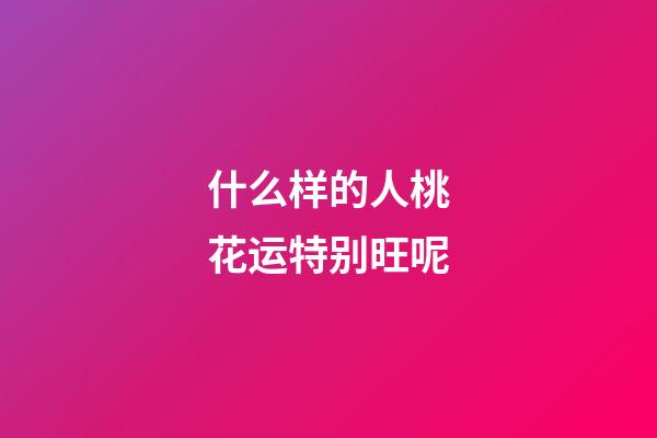 什么样的人桃花运特别旺呢
