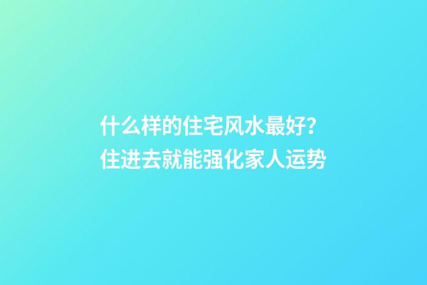 什么样的住宅风水最好？住进去就能强化家人运势