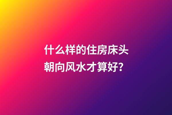 什么样的住房床头朝向风水才算好？