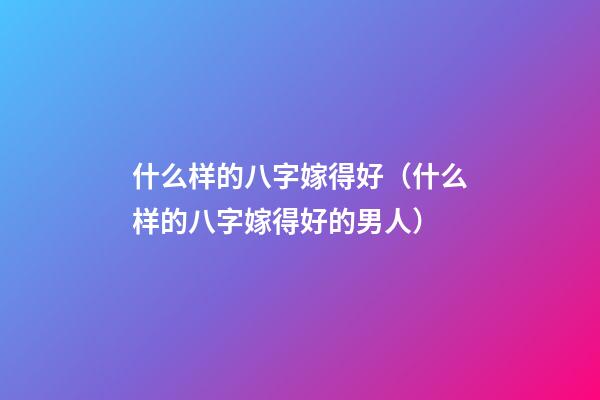 什么样的八字嫁得好（什么样的八字嫁得好的男人）