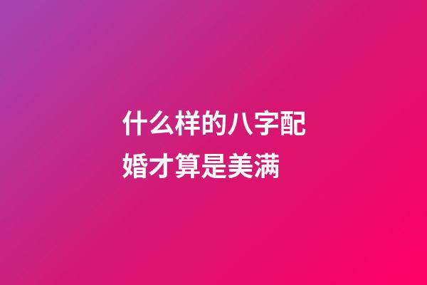什么样的八字配婚才算是美满?