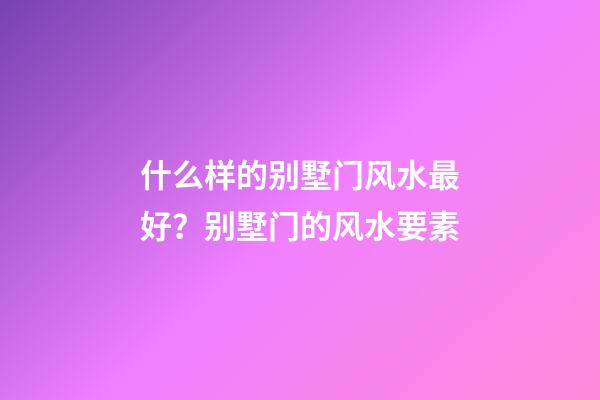 什么样的别墅门风水最好？别墅门的风水要素