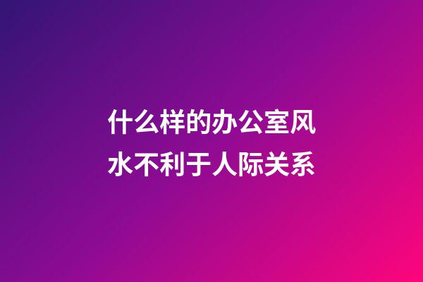 什么样的办公室风水不利于人际关系