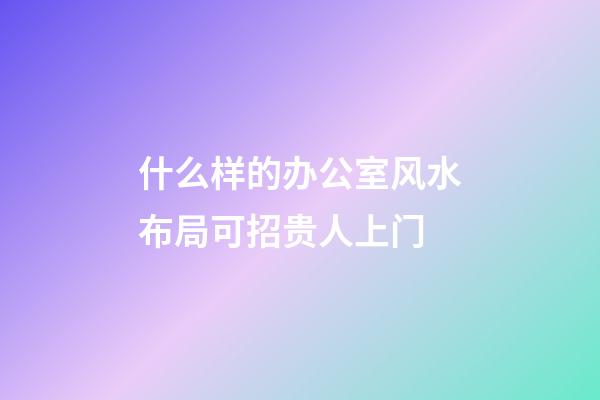什么样的办公室风水布局可招贵人上门