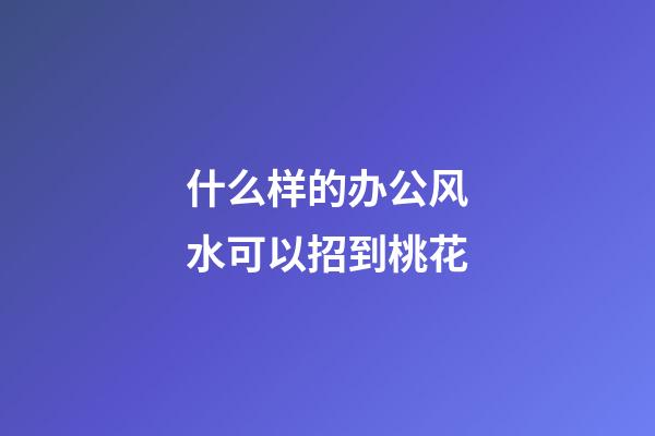 什么样的办公风水可以招到桃花