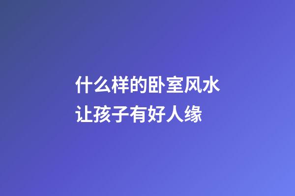 什么样的卧室风水让孩子有好人缘