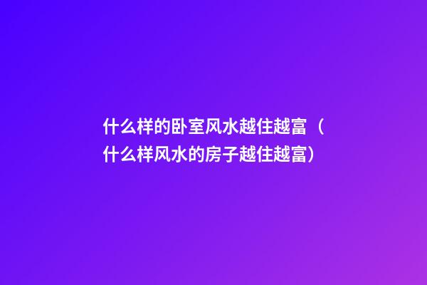 什么样的卧室风水越住越富（什么样风水的房子越住越富）