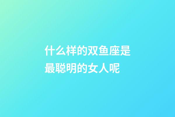 什么样的双鱼座是最聪明的女人呢-第1张-星座运势-玄机派