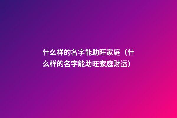 什么样的名字能助旺家庭（什么样的名字能助旺家庭财运）