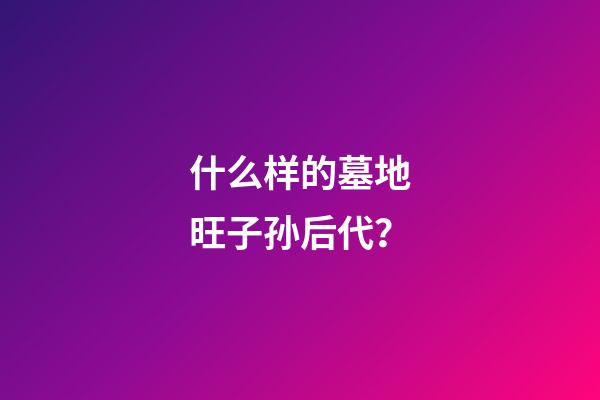 什么样的墓地旺子孙后代？