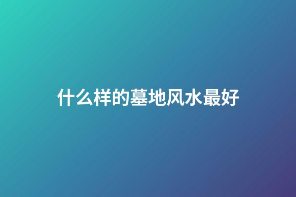 什么样的墓地风水最好