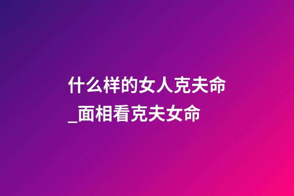 什么样的女人克夫命_面相看克夫女命