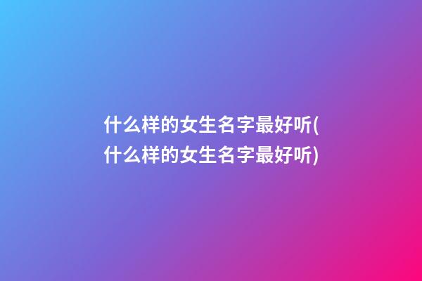 什么样的女生名字最好听(什么样的女生名字最好听)