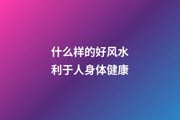 什么样的好风水利于人身体健康