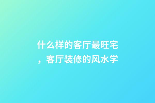 什么样的客厅最旺宅，客厅装修的风水学