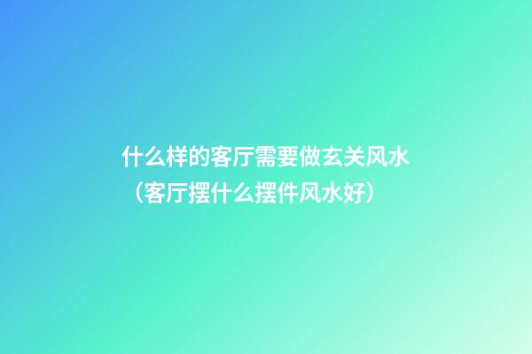 什么样的客厅需要做玄关风水（客厅摆什么摆件风水好）