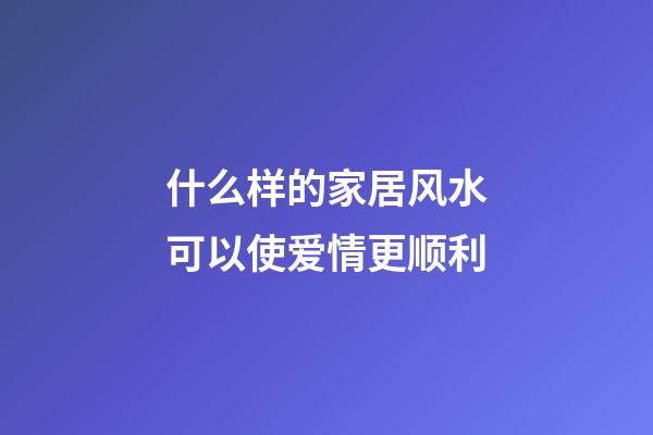 什么样的家居风水可以使爱情更顺利