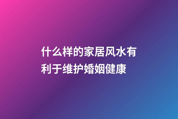 什么样的家居风水有利于维护婚姻健康