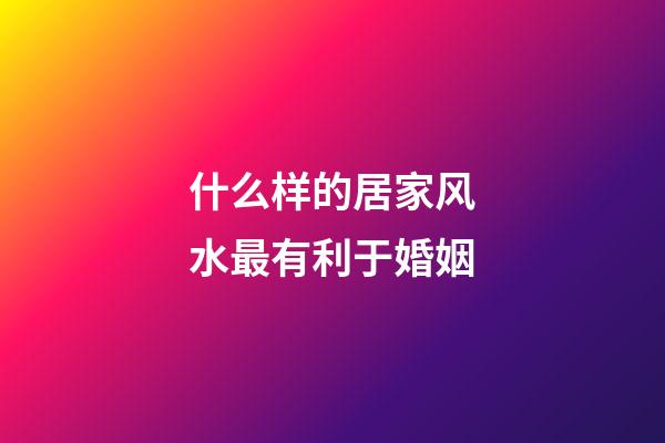 什么样的居家风水最有利于婚姻