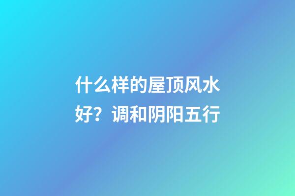 什么样的屋顶风水好？调和阴阳五行