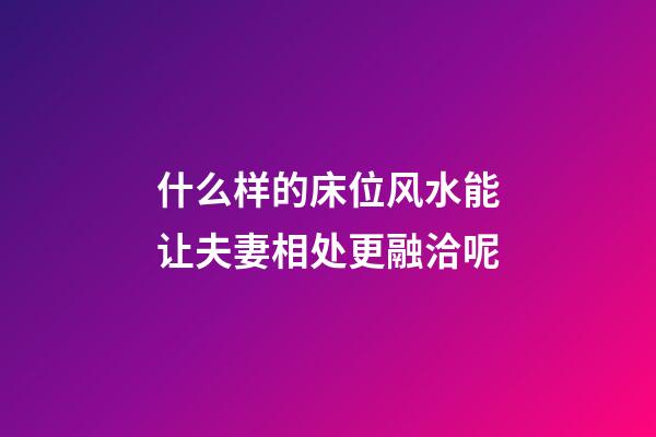 什么样的床位风水能让夫妻相处更融洽呢?