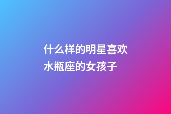 什么样的明星喜欢水瓶座的女孩子-第1张-星座运势-玄机派