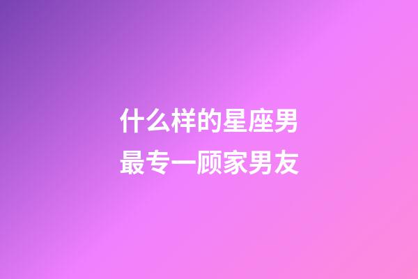什么样的星座男最专一顾家男友-第1张-星座运势-玄机派