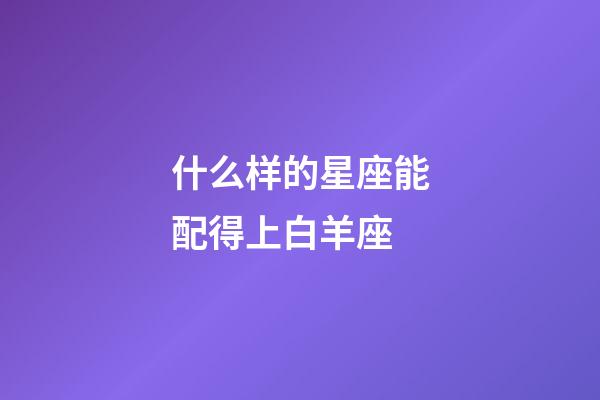 什么样的星座能配得上白羊座-第1张-星座运势-玄机派