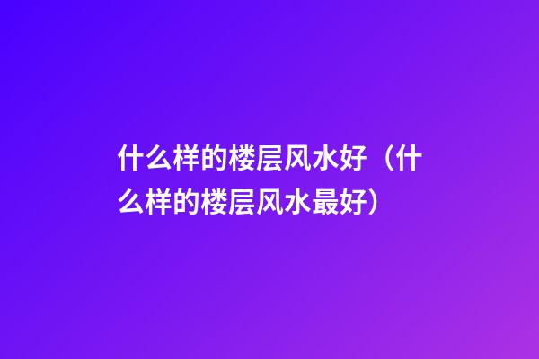 什么样的楼层风水好（什么样的楼层风水最好）
