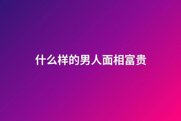什么样的男人面相富贵
