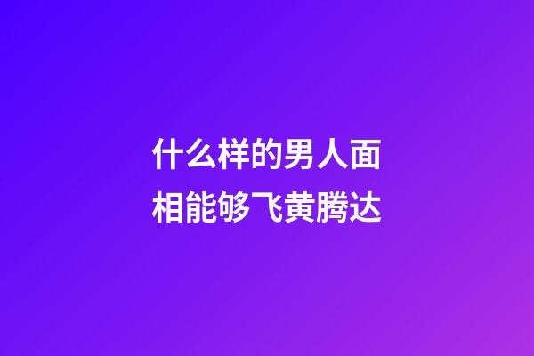 什么样的男人面相能够飞黄腾达