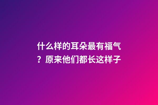 什么样的耳朵最有福气？原来他们都长这样子